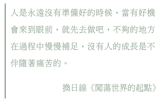 人是永遠沒有準備好的時候，當有好機會來到眼前，就先去做吧，不夠的地方在過程中慢慢補足，沒有人的成長是不伴隨著痛苦的。